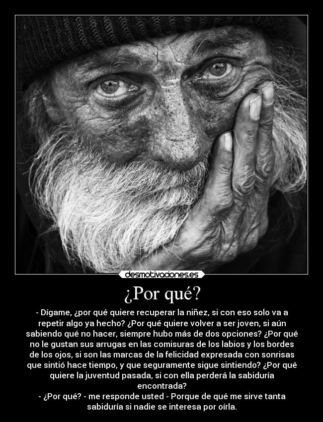 ¿Por qué? - - Dígame, ¿por qué quiere recuperar la niñez, si con eso solo va a
repetir algo ya hecho? ¿Por qué quiere volver a ser joven, si aún
sabiendo qué no hacer, siempre hubo más de dos opciones? ¿Por qué
no le gustan sus arrugas en las comisuras de los labios y los bordes
de los ojos, si son las marcas de la felicidad expresada con sonrisas
que sintió hace tiempo, y que seguramente sigue sintiendo? ¿Por qué
quiere la juventud pasada, si con ella perderá la sabiduría
encontrada?
- ¿Por qué? - me responde usted - Porque de qué me sirve tanta
sabiduría si nadie se interesa por oírla.