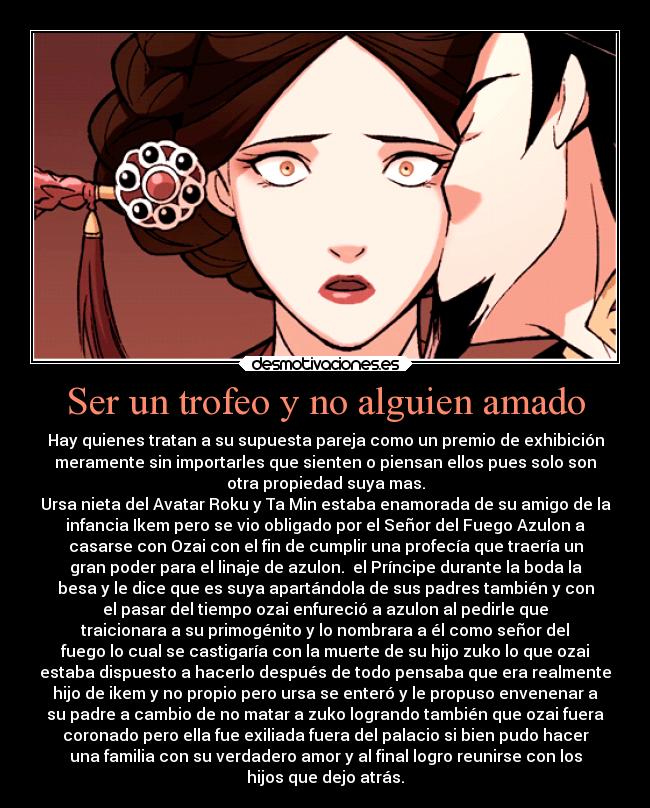 Ser un trofeo y no alguien amado - Hay quienes tratan a su supuesta pareja como un premio de exhibición
meramente sin importarles que sienten o piensan ellos pues solo son
otra propiedad suya mas.
Ursa nieta del Avatar Roku y Ta Min estaba enamorada de su amigo de la
infancia Ikem pero se vio obligado por el Señor del Fuego Azulon a
casarse con Ozai con el fin de cumplir una profecía que traería un
gran poder para el linaje de azulon.  el Príncipe durante la boda la
besa y le dice que es suya apartándola de sus padres también y con
el pasar del tiempo ozai enfureció a azulon al pedirle que
traicionara a su primogénito y lo nombrara a él como señor del
fuego lo cual se castigaría con la muerte de su hijo zuko lo que ozai
estaba dispuesto a hacerlo después de todo pensaba que era realmente
hijo de ikem y no propio pero ursa se enteró y le propuso envenenar a
su padre a cambio de no matar a zuko logrando también que ozai fuera
coronado pero ella fue exiliada fuera del palacio si bien pudo hacer
una familia con su verdadero amor y al final logro reunirse con los
hijos que dejo atrás.