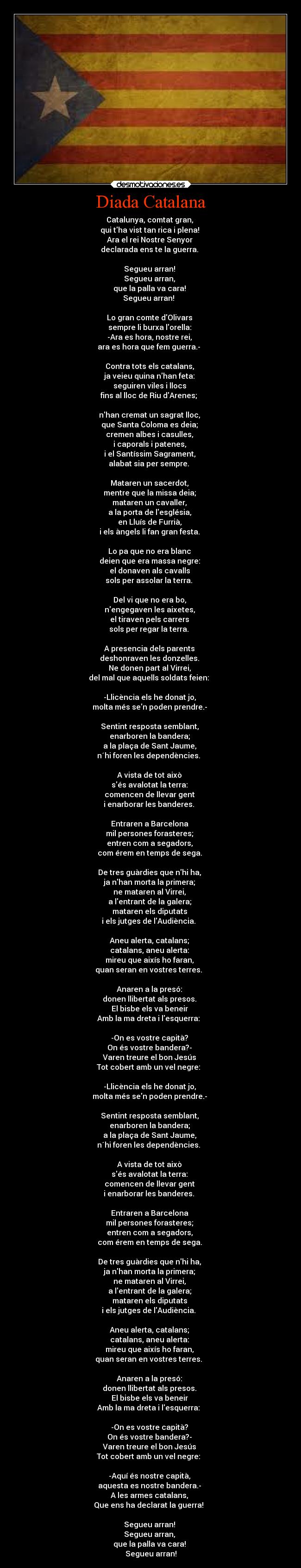Diada Catalana - Catalunya, comtat gran,
qui tha vist tan rica i plena!
Ara el rei Nostre Senyor
declarada ens te la guerra.
Segueu arran!
Segueu arran,
que la palla va cara!
Segueu arran!
Lo gran comte dOlivars
sempre li burxa lorella:
-Ara es hora, nostre rei,
ara es hora que fem guerra.-
Contra tots els catalans,
ja veieu quina nhan feta:
seguiren viles i llocs
fins al lloc de Riu dArenes;
nhan cremat un sagrat lloc,
que Santa Coloma es deia;
cremen albes i casulles,
i caporals i patenes,
i el Santíssim Sagrament,
alabat sia per sempre.
Mataren un sacerdot,
mentre que la missa deia;
mataren un cavaller,
a la porta de lesglésia,
en Lluís de Furrià,
i els àngels li fan gran festa.
Lo pa que no era blanc
deien que era massa negre:
el donaven als cavalls
sols per assolar la terra.
Del vi que no era bo,
nengegaven les aixetes,
el tiraven pels carrers
sols per regar la terra.
A presencia dels parents
deshonraven les donzelles.
Ne donen part al Virrei,
del mal que aquells soldats feien:
-Llicència els he donat jo,
molta més sen poden prendre.-
Sentint resposta semblant,
enarboren la bandera;
a la plaça de Sant Jaume,
n´hi foren les dependències.
A vista de tot això
sés avalotat la terra:
comencen de llevar gent
i enarborar les banderes.
Entraren a Barcelona
mil persones forasteres;
entren com a segadors,
com érem en temps de sega.
De tres guàrdies que nhi ha,
ja nhan morta la primera;
ne mataren al Virrei,
a lentrant de la galera;
mataren els diputats
i els jutges de lAudiència.
Aneu alerta, catalans;
catalans, aneu alerta:
mireu que aixís ho faran,
quan seran en vostres terres.
Anaren a la presó:
donen llibertat als presos.
El bisbe els va beneir
Amb la ma dreta i lesquerra:
-On es vostre capità?
On és vostre bandera?-
Varen treure el bon Jesús
Tot cobert amb un vel negre:
-Llicència els he donat jo,
molta més sen poden prendre.-
Sentint resposta semblant,
enarboren la bandera;
a la plaça de Sant Jaume,
n´hi foren les dependències.
A vista de tot això
sés avalotat la terra:
comencen de llevar gent
i enarborar les banderes.
Entraren a Barcelona
mil persones forasteres;
entren com a segadors,
com érem en temps de sega.
De tres guàrdies que nhi ha,
ja nhan morta la primera;
ne mataren al Virrei,
a lentrant de la galera;
mataren els diputats
i els jutges de lAudiència.
Aneu alerta, catalans;
catalans, aneu alerta:
mireu que aixís ho faran,
quan seran en vostres terres.
Anaren a la presó:
donen llibertat als presos.
El bisbe els va beneir
Amb la ma dreta i lesquerra:
-On es vostre capità?
On és vostre bandera?-
Varen treure el bon Jesús
Tot cobert amb un vel negre:
-Aquí és nostre capità,
aquesta es nostre bandera.-
A les armes catalans,
Que ens ha declarat la guerra!
Segueu arran!
Segueu arran,
que la palla va cara!
Segueu arran!