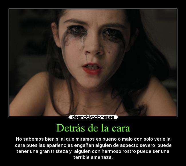 Detrás de la cara - No sabemos bien si al que miramos es bueno o malo con solo verle la
cara pues las apariencias engañan alguien de aspecto severo  puede
tener una gran tristeza y  alguien con hermoso rostro puede ser una
terrible amenaza.