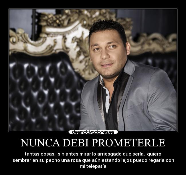 NUNCA DEBI PROMETERLE - tantas cosas,  sin antes mirar lo arriesgado que sería.  quiero
sembrar en su pecho una rosa que aún estando lejos puedo regarla con
mi telepatía