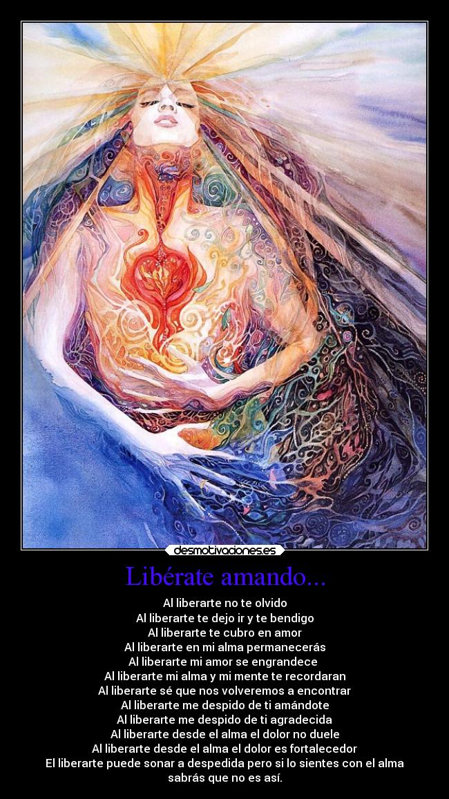 Libérate amando... - Al liberarte no te olvido
Al liberarte te dejo ir y te bendigo
Al liberarte te cubro en amor
Al liberarte en mi alma permanecerás
Al liberarte mi amor se engrandece 
Al liberarte mi alma y mi mente te recordaran
Al liberarte sé que nos volveremos a encontrar
Al liberarte me despido de ti amándote
Al liberarte me despido de ti agradecida
Al liberarte desde el alma el dolor no duele
Al liberarte desde el alma el dolor es fortalecedor
El liberarte puede sonar a despedida pero si lo sientes con el alma
sabrás que no es así.