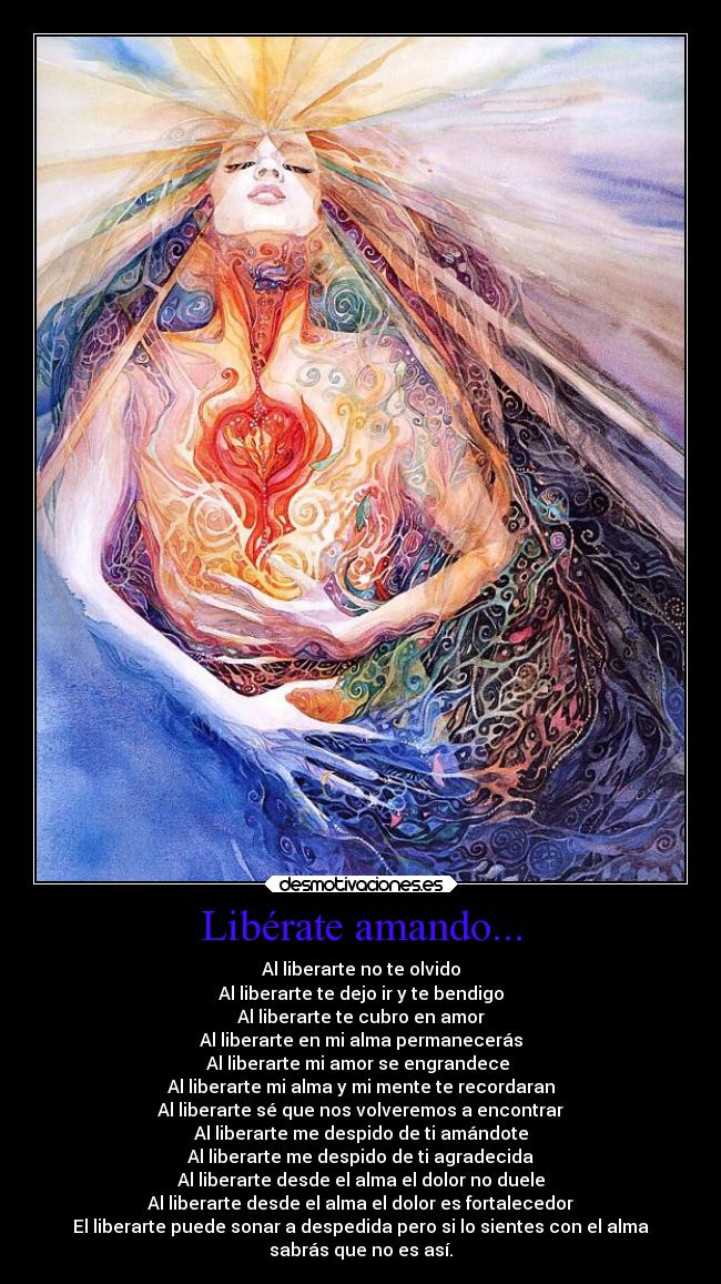 Libérate amando... - Al liberarte no te olvido
Al liberarte te dejo ir y te bendigo
Al liberarte te cubro en amor
Al liberarte en mi alma permanecerás
Al liberarte mi amor se engrandece 
Al liberarte mi alma y mi mente te recordaran
Al liberarte sé que nos volveremos a encontrar
Al liberarte me despido de ti amándote
Al liberarte me despido de ti agradecida
Al liberarte desde el alma el dolor no duele
Al liberarte desde el alma el dolor es fortalecedor
El liberarte puede sonar a despedida pero si lo sientes con el alma
sabrás que no es así.