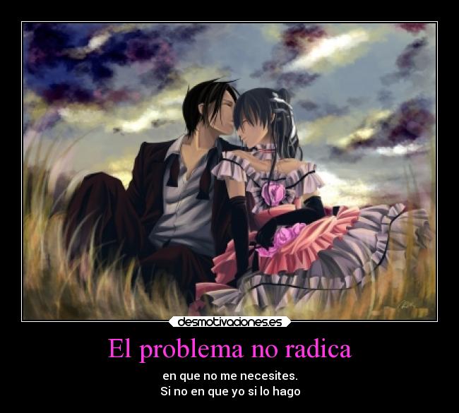 El problema no radica - en que no me necesites.
Si no en que yo si lo hago