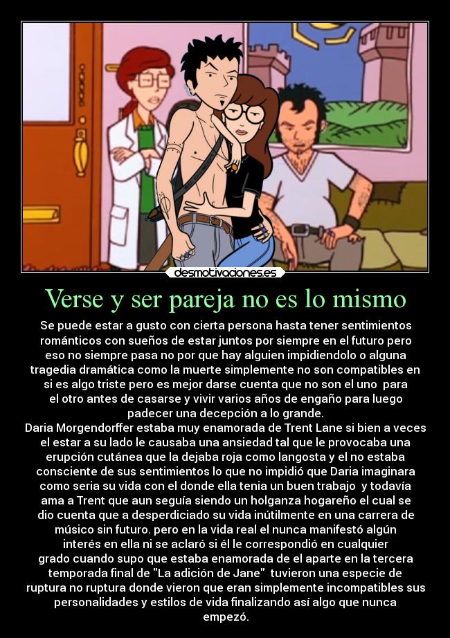 Verse y ser pareja no es lo mismo - Se puede estar a gusto con cierta persona hasta tener sentimientos
románticos con sueños de estar juntos por siempre en el futuro pero
eso no siempre pasa no por que hay alguien impidiendolo o alguna
tragedia dramática como la muerte simplemente no son compatibles en
si es algo triste pero es mejor darse cuenta que no son el uno para
el otro antes de casarse y vivir varios años de engaño para luego
padecer una decepción a lo grande.
Daria Morgendorffer estaba muy enamorada de Trent Lane si bien a veces
el estar a su lado le causaba una ansiedad tal que le provocaba una
erupción cutánea que la dejaba roja como langosta y el no estaba
consciente de sus sentimientos lo que no impidió que Daria imaginara
como seria su vida con el donde ella tenia un buen trabajo y todavía
ama a Trent que aun seguía siendo un holganza hogareño el cual se
dio cuenta que a desperdiciado su vida inútilmente en una carrera de
músico sin futuro. pero en la vida real el nunca manifestó algún
interés en ella ni se aclaró si él le correspondió en cualquier
grado cuando supo que estaba enamorada de el aparte en la tercera
temporada final de La adición de Jane tuvieron una especie de
ruptura no ruptura donde vieron que eran simplemente incompatibles sus
personalidades y estilos de vida finalizando así algo que nunca
empezó.