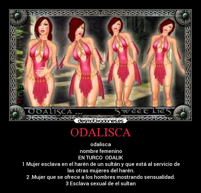 ODALISCA - odalisca
nombre femenino
EN TURCO  ODALIK
1 Mujer esclava en el harén de un sultán y que está al servicio de
las otras mujeres del harén.
2 .Mujer que se ofrece a los hombres mostrando sensualidad.
3 Esclava sexual de el sultan