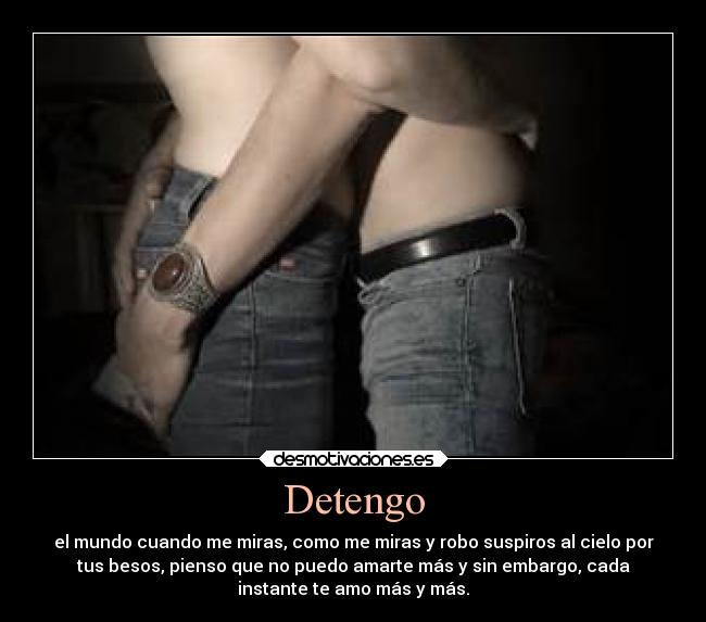 Detengo - el mundo cuando me miras, como me miras y robo suspiros al cielo por
tus besos, pienso que no puedo amarte más y sin embargo, cada
instante te amo más y más.