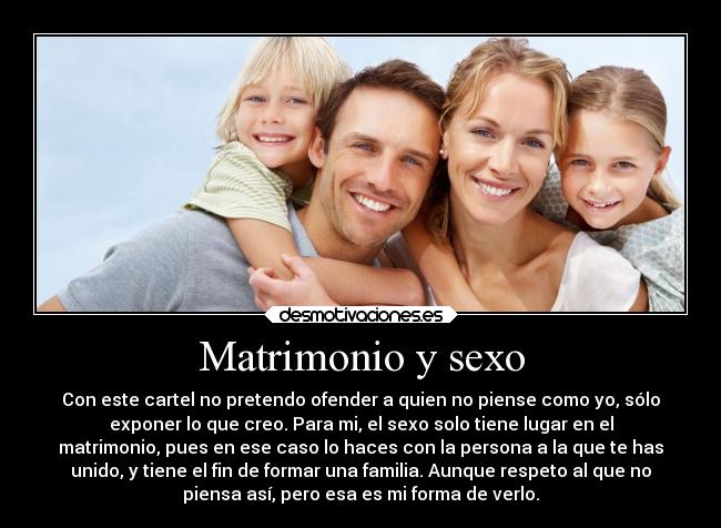 Matrimonio y sexo - Con este cartel no pretendo ofender a quien no piense como yo, sólo
exponer lo que creo. Para mi, el sexo solo tiene lugar en el
matrimonio, pues en ese caso lo haces con la persona a la que te has
unido, y tiene el fin de formar una familia. Aunque respeto al que no
piensa así, pero esa es mi forma de verlo.