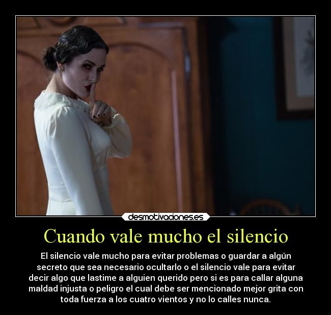 Cuando vale mucho el silencio - El silencio vale mucho para evitar problemas o guardar a algún
secreto que sea necesario ocultarlo o el silencio vale para evitar
decir algo que lastime a alguien querido pero si es para callar alguna
maldad injusta o peligro el cual debe ser mencionado mejor grita con
toda fuerza a los cuatro vientos y no lo calles nunca.