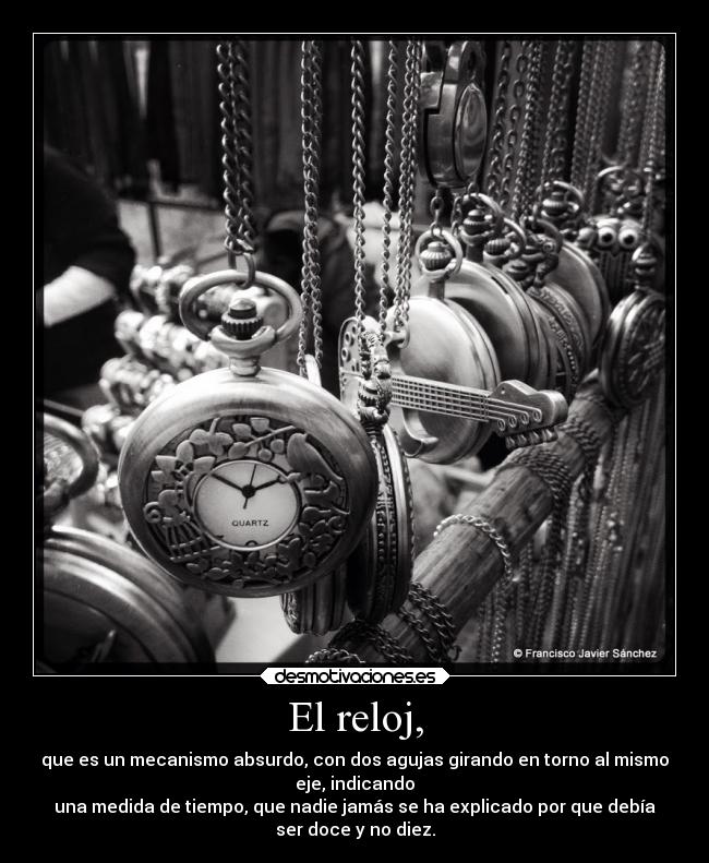 El reloj, - que es un mecanismo absurdo, con dos agujas girando en torno al mismo
eje, indicando
una medida de tiempo, que nadie jamás se ha explicado por que debía
ser doce y no diez.
