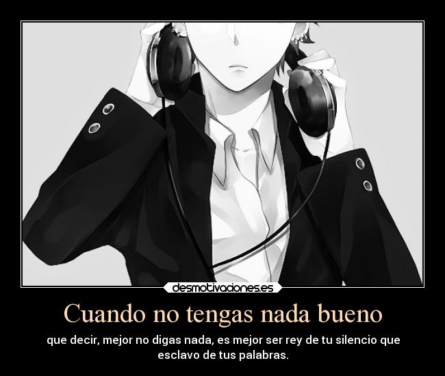 Cuando no tengas nada bueno - que decir, mejor no digas nada, es mejor ser rey de tu silencio que
esclavo de tus palabras.