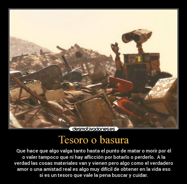 Tesoro o basura - Que hace que algo valga tanto hasta el punto de matar o morir por él
o valer tampoco que ni hay aflicción por botarlo o perderlo.  A la
verdad las cosas materiales van y vienen pero algo como el verdadero
amor o una amistad real es algo muy difícil de obtener en la vida eso
si es un tesoro que vale la pena buscar y cuidar.