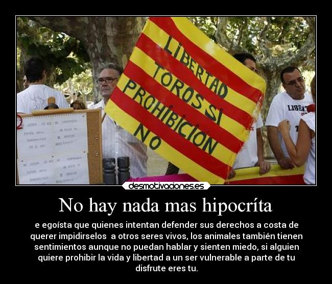 No hay nada mas hipocríta - e egoísta que quienes intentan defender sus derechos a costa de
querer impidirselos a otros seres vivos, los animales también tienen
sentimientos aunque no puedan hablar y sienten miedo, si alguien
quiere prohibir la vida y libertad a un ser vulnerable a parte de tu
disfrute eres tu.