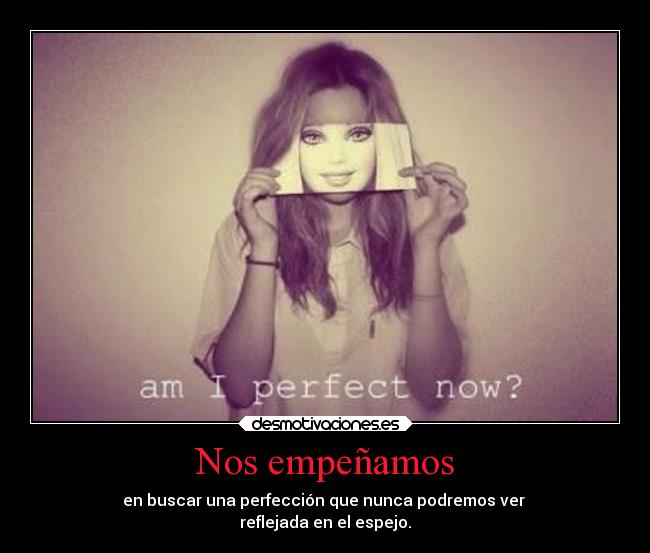 Nos empeñamos - en buscar una perfección que nunca podremos ver 
reflejada en el espejo.
