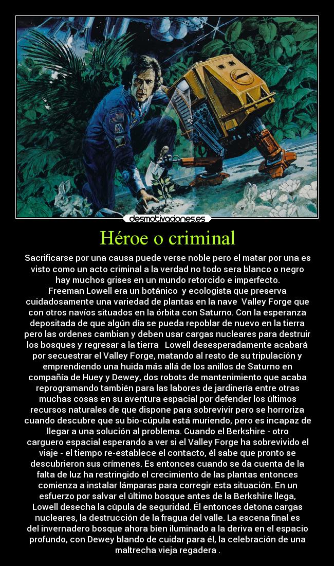 Héroe o criminal - Sacrificarse por una causa puede verse noble pero el matar por una es
visto como un acto criminal a la verdad no todo sera blanco o negro
hay muchos grises en un mundo retorcido e imperfecto.
Freeman Lowell era un botánico  y ecologista que preserva
cuidadosamente una variedad de plantas en la nave  Valley Forge que
con otros navíos situados en la órbita con Saturno. Con la esperanza
depositada de que algún día se pueda repoblar de nuevo en la tierra
pero las ordenes cambian y deben usar cargas nucleares para destruir
los bosques y regresar a la tierra   Lowell desesperadamente acabará
por secuestrar el Valley Forge, matando al resto de su tripulación y
emprendiendo una huida más allá de los anillos de Saturno en
compañía de Huey y Dewey, dos robots de mantenimiento que acaba
reprogramando también para las labores de jardinería entre otras
muchas cosas en su aventura espacial por defender los últimos
recursos naturales de que dispone para sobrevivir pero se horroriza
cuando descubre que su bio-cúpula está muriendo, pero es incapaz de
llegar a una solución al problema. Cuando el Berkshire - otro
carguero espacial esperando a ver si el Valley Forge ha sobrevivido el
viaje - el tiempo re-establece el contacto, él sabe que pronto se
descubrieron sus crímenes. Es entonces cuando se da cuenta de la
falta de luz ha restringido el crecimiento de las plantas entonces
comienza a instalar lámparas para corregir esta situación. En un
esfuerzo por salvar el último bosque antes de la Berkshire llega,
Lowell desecha la cúpula de seguridad. Él entonces detona cargas
nucleares, la destrucción de la fragua del valle. La escena final es
del invernadero bosque ahora bien iluminado a la deriva en el espacio
profundo, con Dewey blando de cuidar para él, la celebración de una
maltrecha vieja regadera .