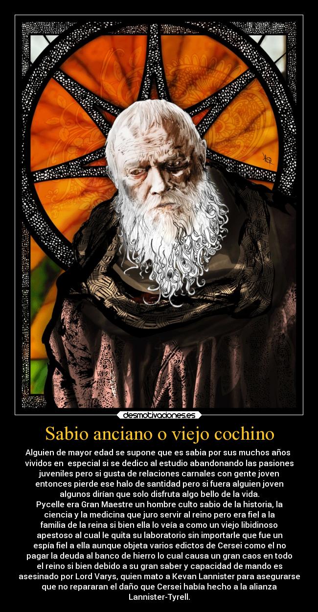 Sabio anciano o viejo cochino - Alguien de mayor edad se supone que es sabia por sus muchos años 
vividos en  especial si se dedico al estudio abandonando las pasiones
juveniles pero si gusta de relaciones carnales con gente joven
entonces pierde ese halo de santidad pero si fuera alguien joven
algunos dirían que solo disfruta algo bello de la vida.
Pycelle era Gran Maestre un hombre culto sabio de la historia, la
ciencia y la medicina que juro servir al reino pero era fiel a la
familia de la reina si bien ella lo veía a como un viejo libidinoso
apestoso al cual le quita su laboratorio sin importarle que fue un
espía fiel a ella aunque objeta varios edictos de Cersei como el no
pagar la deuda al banco de hierro lo cual causa un gran caos en todo
el reino si bien debido a su gran saber y capacidad de mando es
asesinado por Lord Varys, quien mato a Kevan Lannister para asegurarse
que no repararan el daño que Cersei había hecho a la alianza
Lannister-Tyrell.