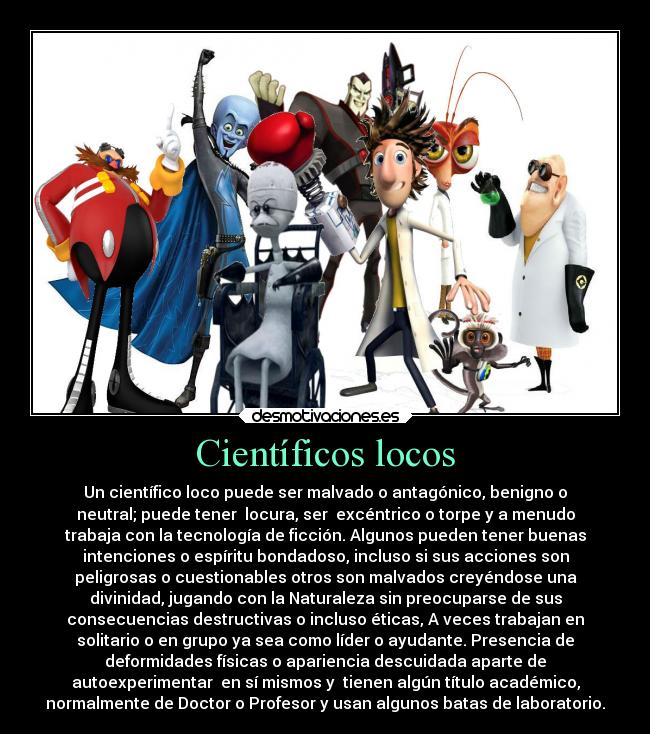 Científicos locos - Un científico loco puede ser malvado o antagónico, benigno o
neutral; puede tener  locura, ser  excéntrico o torpe y a menudo
trabaja con la tecnología de ficción. Algunos pueden tener buenas
intenciones o espíritu bondadoso, incluso si sus acciones son
peligrosas o cuestionables otros son malvados creyéndose una
divinidad, jugando con la Naturaleza sin preocuparse de sus
consecuencias destructivas o incluso éticas, A veces trabajan en
solitario o en grupo ya sea como líder o ayudante. Presencia de
deformidades físicas o apariencia descuidada aparte de
autoexperimentar  en sí mismos y  tienen algún título académico,
normalmente de Doctor o Profesor y usan algunos batas de laboratorio.
