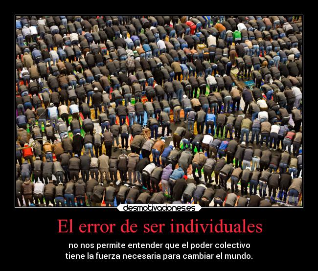 El error de ser individuales - no nos permite entender que el poder colectivo
tiene la fuerza necesaria para cambiar el mundo.