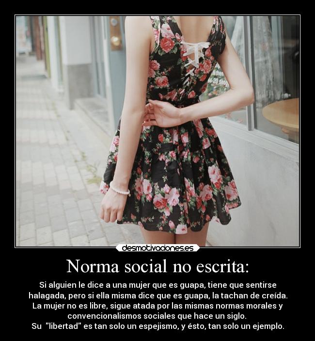 Norma social no escrita: - Si alguien le dice a una mujer que es guapa, tiene que sentirse
halagada, pero si ella misma dice que es guapa, la tachan de creída.
La mujer no es libre, sigue atada por las mismas normas morales y
convencionalismos sociales que hace un siglo.
Su libertad es tan solo un espejismo, y ésto, tan solo un ejemplo.