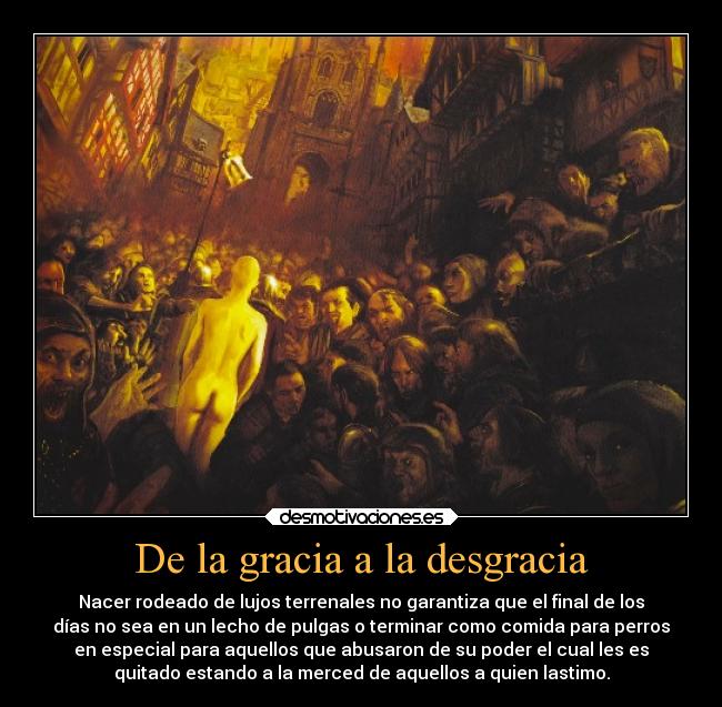 De la gracia a la desgracia - Nacer rodeado de lujos terrenales no garantiza que el final de los
días no sea en un lecho de pulgas o terminar como comida para perros
en especial para aquellos que abusaron de su poder el cual les es
quitado estando a la merced de aquellos a quien lastimo.