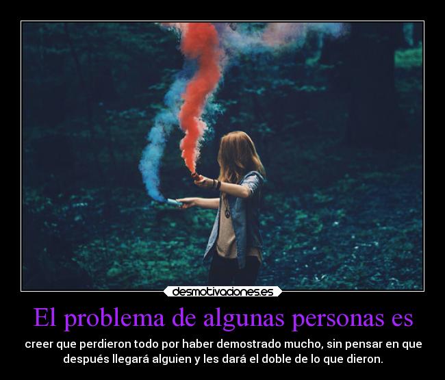 El problema de algunas personas es - creer que perdieron todo por haber demostrado mucho, sin pensar en que
después llegará alguien y les dará el doble de lo que dieron.