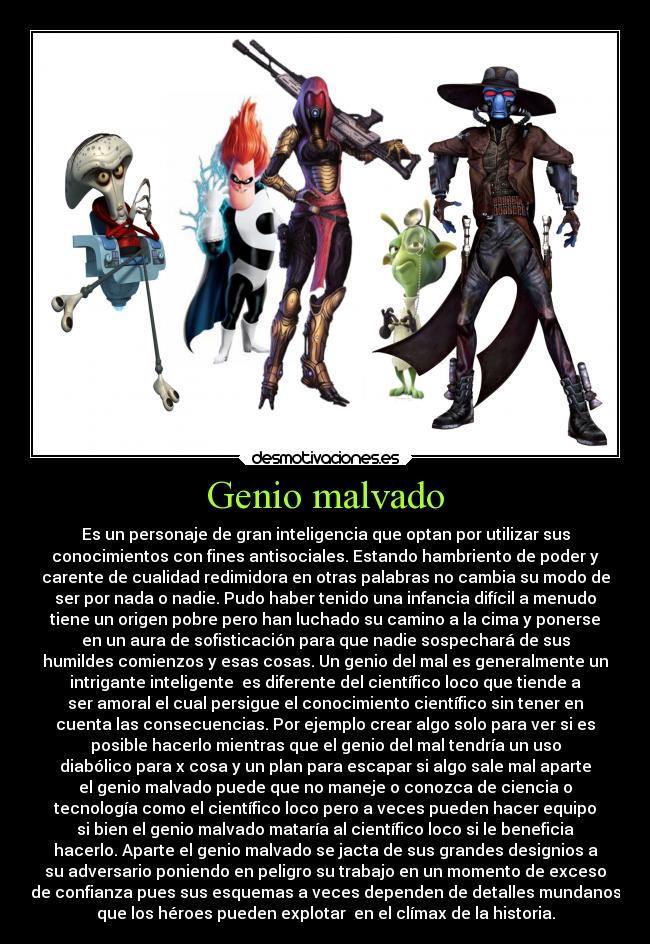 Genio malvado - Es un personaje de gran inteligencia que optan por utilizar sus
conocimientos con fines antisociales. Estando hambriento de poder y
carente de cualidad redimidora en otras palabras no cambia su modo de
ser por nada o nadie. Pudo haber tenido una infancia difícil a menudo
tiene un origen pobre pero han luchado su camino a la cima y ponerse
en un aura de sofisticación para que nadie sospechará de sus
humildes comienzos y esas cosas. Un genio del mal es generalmente un
intrigante inteligente  es diferente del científico loco que tiende a
ser amoral el cual persigue el conocimiento científico sin tener en
cuenta las consecuencias. Por ejemplo crear algo solo para ver si es
posible hacerlo mientras que el genio del mal tendría un uso
diabólico para x cosa y un plan para escapar si algo sale mal aparte
el genio malvado puede que no maneje o conozca de ciencia o
tecnología como el científico loco pero a veces pueden hacer equipo
si bien el genio malvado mataría al científico loco si le beneficia
hacerlo. Aparte el genio malvado se jacta de sus grandes designios a
su adversario poniendo en peligro su trabajo en un momento de exceso
de confianza pues sus esquemas a veces dependen de detalles mundanos
que los héroes pueden explotar  en el clímax de la historia.