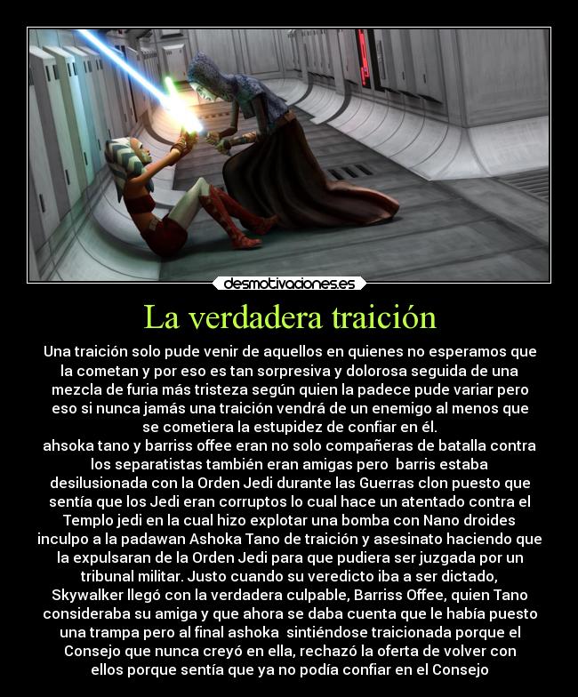 La verdadera traición - Una traición solo pude venir de aquellos en quienes no esperamos que
la cometan y por eso es tan sorpresiva y dolorosa seguida de una
mezcla de furia más tristeza según quien la padece pude variar pero
eso si nunca jamás una traición vendrá de un enemigo al menos que
se cometiera la estupidez de confiar en él.
ahsoka tano y barriss offee eran no solo compañeras de batalla contra
los separatistas también eran amigas pero  barris estaba
desilusionada con la Orden Jedi durante las Guerras clon puesto que
sentía que los Jedi eran corruptos lo cual hace un atentado contra el
Templo jedi en la cual hizo explotar una bomba con Nano droides
inculpo a la padawan Ashoka Tano de traición y asesinato haciendo que
la expulsaran de la Orden Jedi para que pudiera ser juzgada por un
tribunal militar. Justo cuando su veredicto iba a ser dictado,
Skywalker llegó con la verdadera culpable, Barriss Offee, quien Tano
consideraba su amiga y que ahora se daba cuenta que le había puesto
una trampa pero al final ashoka  sintiéndose traicionada porque el
Consejo que nunca creyó en ella, rechazó la oferta de volver con
ellos porque sentía que ya no podía confiar en el Consejo