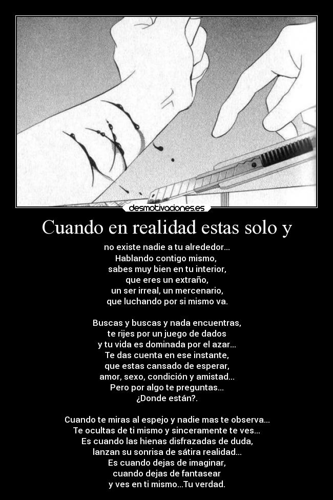 Cuando en realidad estas solo y - no existe nadie a tu alrededor...
Hablando contigo mismo,
sabes muy bien en tu interior,
que eres un extraño,
un ser irreal, un mercenario,
que luchando por si mismo va.
Buscas y buscas y nada encuentras,
te rijes por un juego de dados
y tu vida es dominada por el azar...
Te das cuenta en ese instante,
que estas cansado de esperar,
amor, sexo, condición y amistad...
Pero por algo te preguntas...
¿Donde están?.
Cuando te miras al espejo y nadie mas te observa...
Te ocultas de ti mismo y sinceramente te ves...
Es cuando las hienas disfrazadas de duda,
lanzan su sonrisa de sátira realidad...
Es cuando dejas de imaginar,
cuando dejas de fantasear
y ves en ti mismo...Tu verdad.