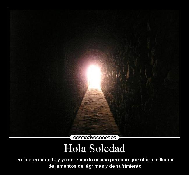 Hola Soledad - en la eternidad tu y yo seremos la misma persona que aflora millones
de lamentos de lágrimas y de sufrimiento