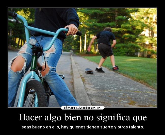 Hacer algo bien no significa que - seas bueno en ello, hay quienes tienen suerte y otros talento.