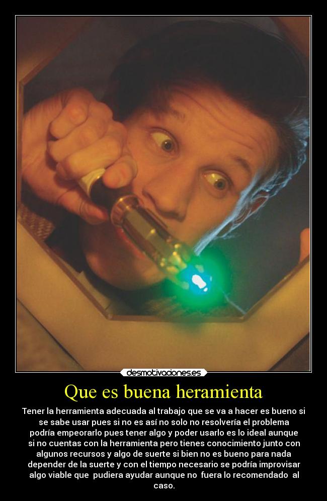 Que es buena heramienta - Tener la herramienta adecuada al trabajo que se va a hacer es bueno si
se sabe usar pues si no es así no solo no resolvería el problema
podría empeorarlo pues tener algo y poder usarlo es lo ideal aunque
si no cuentas con la herramienta pero tienes conocimiento junto con
algunos recursos y algo de suerte si bien no es bueno para nada
depender de la suerte y con el tiempo necesario se podría improvisar
algo viable que  pudiera ayudar aunque no  fuera lo recomendado  al
caso.
