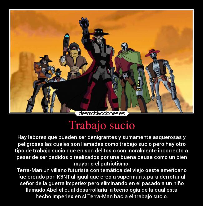 Trabajo sucio - Hay labores que pueden ser denigrantes y sumamente asquerosas y
peligrosas las cuales son llamadas como trabajo sucio pero hay otro
tipo de trabajo sucio que en son delitos o son moralmente incorrecto a
pesar de ser pedidos o realizados por una buena causa como un bien
mayor o el patriotismo.
Terra-Man un villano futurista con temática del viejo oeste americano
fue creado por  K3NT al igual que creo a superman x para derrotar al
señor de la guerra Imperiex pero eliminando en el pasado a un niño
llamado Abel el cual desarrollaría la tecnología de la cual esta
hecho Imperiex en si Terra-Man hacia el trabajo sucio.
