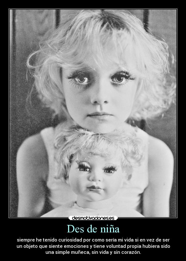 Des de niña - siempre he tenido curiosidad por como sería mi vida si en vez de ser
un objeto que siente emociones y tiene voluntad propia hubiera sido
una simple muñeca, sin vida y sin corazón.
