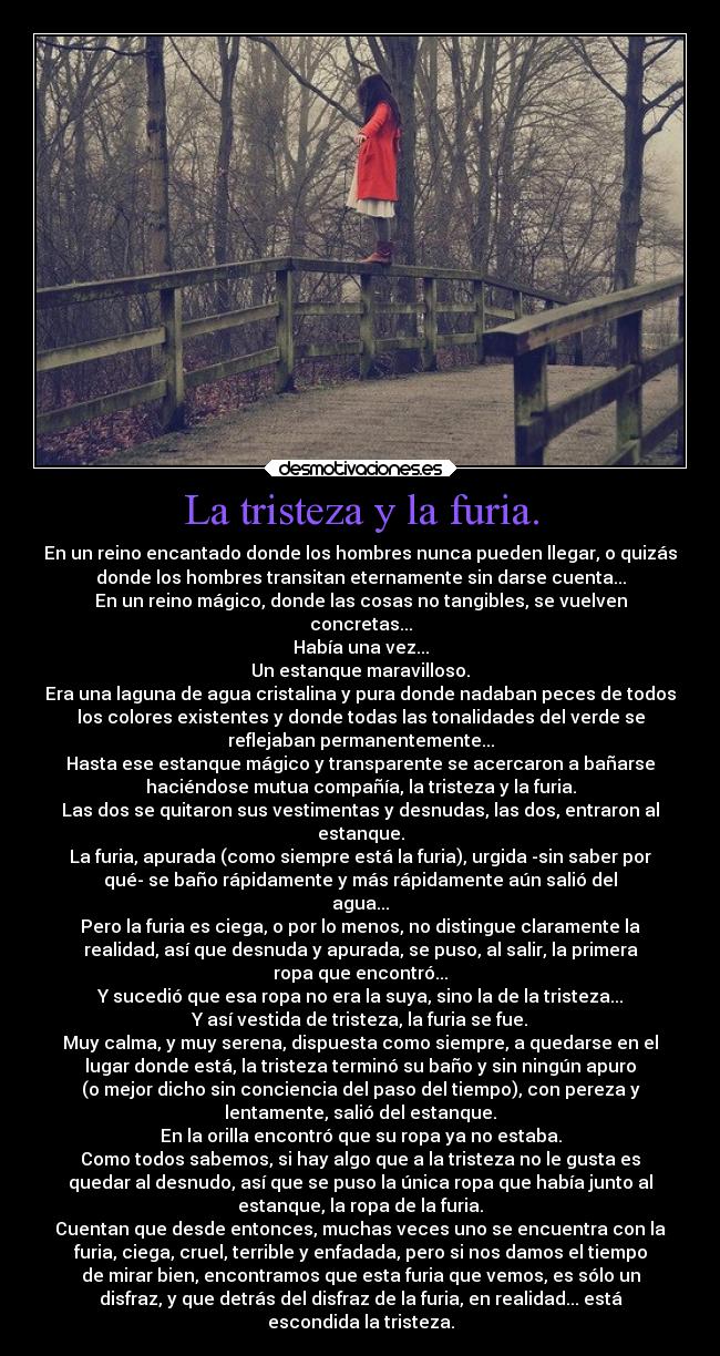 La tristeza y la furia. - En un reino encantado donde los hombres nunca pueden llegar, o quizás
donde los hombres transitan eternamente sin darse cuenta...
En un reino mágico, donde las cosas no tangibles, se vuelven
concretas...
Había una vez...
Un estanque maravilloso.
Era una laguna de agua cristalina y pura donde nadaban peces de todos
los colores existentes y donde todas las tonalidades del verde se
reflejaban permanentemente...
Hasta ese estanque mágico y transparente se acercaron a bañarse
haciéndose mutua compañía, la tristeza y la furia.
Las dos se quitaron sus vestimentas y desnudas, las dos, entraron al
estanque.
La furia, apurada (como siempre está la furia), urgida -sin saber por
qué- se baño rápidamente y más rápidamente aún salió del
agua...
Pero la furia es ciega, o por lo menos, no distingue claramente la
realidad, así que desnuda y apurada, se puso, al salir, la primera
ropa que encontró...
Y sucedió que esa ropa no era la suya, sino la de la tristeza...
Y así vestida de tristeza, la furia se fue.
Muy calma, y muy serena, dispuesta como siempre, a quedarse en el
lugar donde está, la tristeza terminó su baño y sin ningún apuro
(o mejor dicho sin conciencia del paso del tiempo), con pereza y
lentamente, salió del estanque.
En la orilla encontró que su ropa ya no estaba.
Como todos sabemos, si hay algo que a la tristeza no le gusta es
quedar al desnudo, así que se puso la única ropa que había junto al
estanque, la ropa de la furia.
Cuentan que desde entonces, muchas veces uno se encuentra con la
furia, ciega, cruel, terrible y enfadada, pero si nos damos el tiempo
de mirar bien, encontramos que esta furia que vemos, es sólo un
disfraz, y que detrás del disfraz de la furia, en realidad... está
escondida la tristeza.