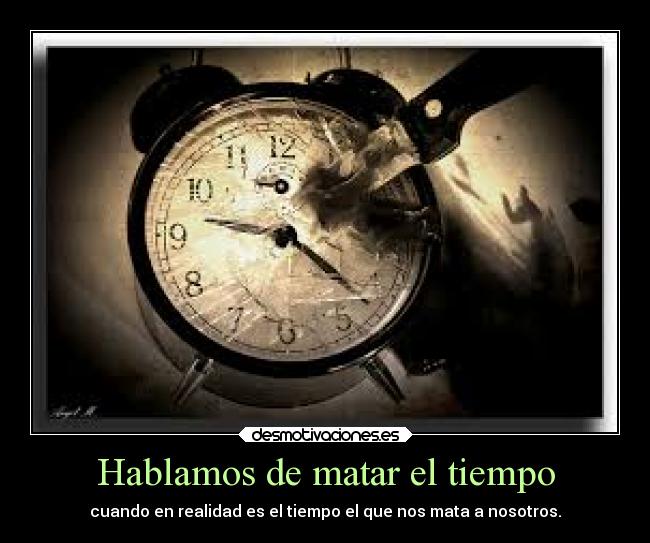 Hablamos de matar el tiempo - cuando en realidad es el tiempo el que nos mata a nosotros.