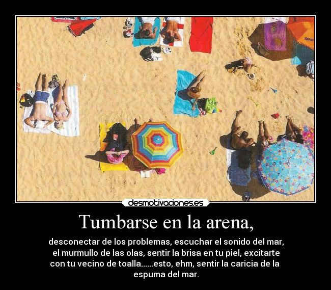 Tumbarse en la arena, - desconectar de los problemas, escuchar el sonido del mar,
el murmullo de las olas, sentir la brisa en tu piel, excitarte
con tu vecino de toalla......esto, ehm, sentir la caricia de la
espuma del mar.