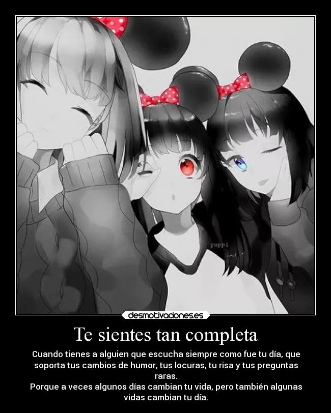 Te sientes tan completa - Cuando tienes a alguien que escucha siempre como fue tu día, que
soporta tus cambios de humor, tus locuras, tu risa y tus preguntas
raras.
Porque a veces algunos días cambian tu vida, pero también algunas
vidas cambian tu día.