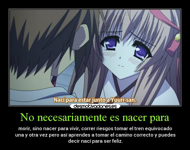 No necesariamente es nacer para - morir, sino nacer para vivir, correr riesgos tomar el tren equivocado
una y otra vez pero así aprendes a tomar el camino correcto y puedes
decir nací para ser feliz.