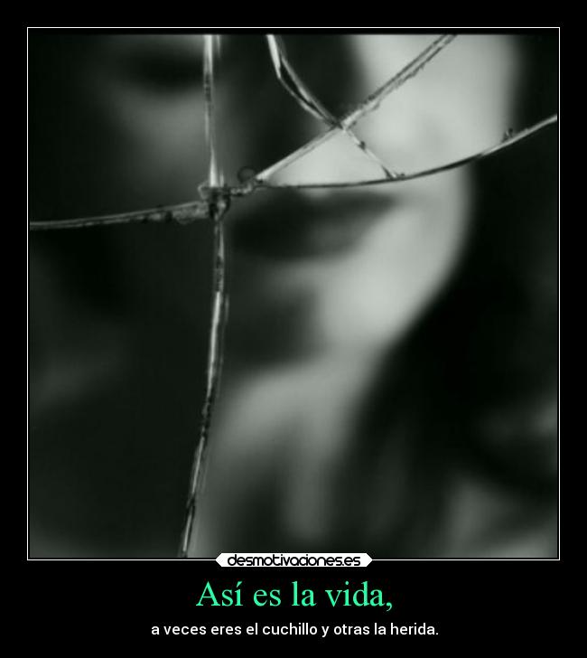 Así es la vida, - a veces eres el cuchillo y otras la herida.