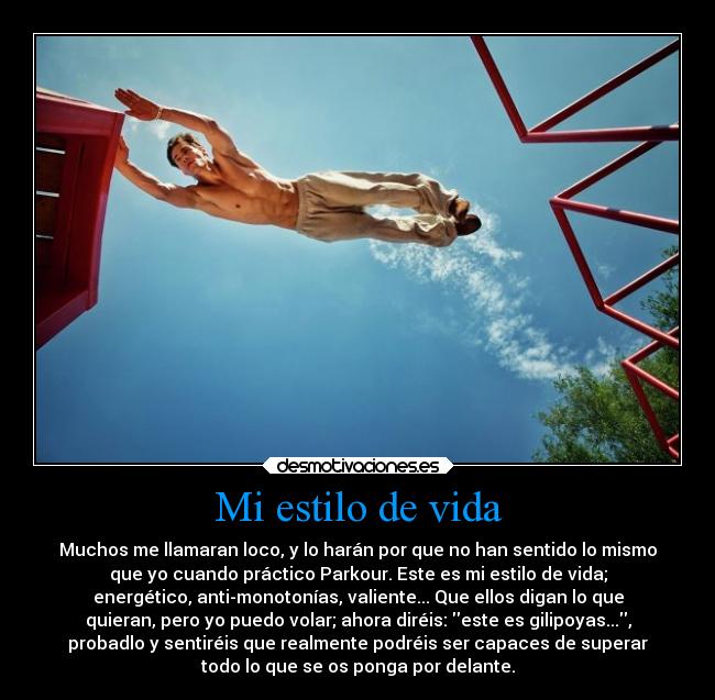 Mi estilo de vida - Muchos me llamaran loco, y lo harán por que no han sentido lo mismo
que yo cuando práctico Parkour. Este es mi estilo de vida;
energético, anti-monotonías, valiente... Que ellos digan lo que
quieran, pero yo puedo volar; ahora diréis: este es gilipoyas...,
probadlo y sentiréis que realmente podréis ser capaces de superar
todo lo que se os ponga por delante.