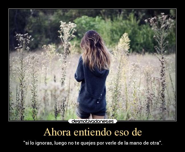 Ahora entiendo eso de - si lo ignoras, luego no te quejes por verle de la mano de otra.