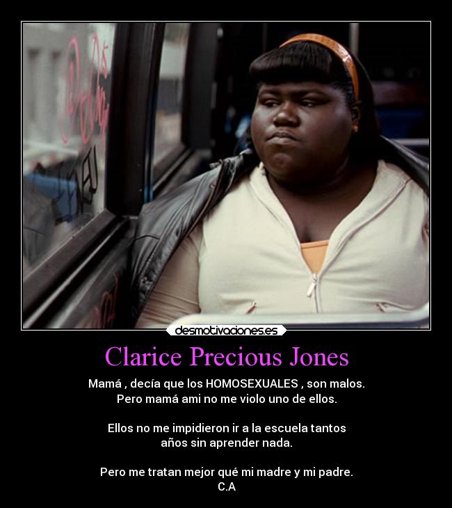 Clarice Precious Jones - Mamá , decía que los HOMOSEXUALES , son malos.
Pero mamá ami no me violo uno de ellos.

Ellos no me impidieron ir a la escuela tantos
años sin aprender nada.

Pero me tratan mejor qué mi madre y mi padre.
C.A