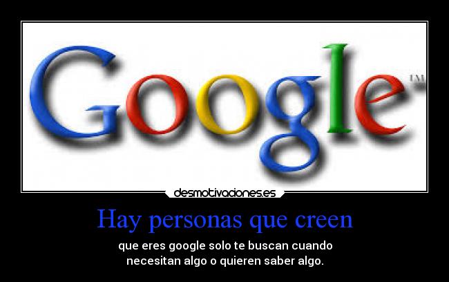 Hay personas que creen - que eres google solo te buscan cuando
necesitan algo o quieren saber algo.
