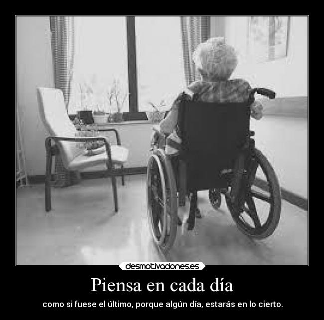 Piensa en cada día - como si fuese el último, porque algún día, estarás en lo cierto.