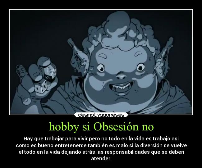 hobby si Obsesión no - Hay que trabajar para vivir pero no todo en la vida es trabajo así
como es bueno entretenerse también es malo si la diversión se vuelve
el todo en la vida dejando atrás las responsabilidades que se deben
atender.