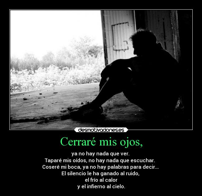 Cerraré mis ojos, - ya no hay nada que ver. 
Taparé mis oídos, no hay nada que escuchar.  
Coseré mi boca, ya no hay palabras para decir... 
El silencio le ha ganado al ruido, 
el frío al calor
y el infierno al cielo.