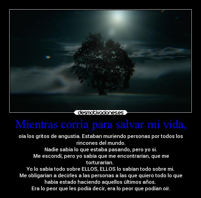 Mientras corría para salvar mi vida, - oía los gritos de angustia. Estaban muriendo personas por todos los
rincones del mundo.
Nadie sabía lo que estaba pasando, pero yo si.
Me escondí, pero yo sabía que me encontrarían, que me
torturarían.
Yo lo sabía todo sobre ELLOS, ELLOS lo sabían todo sobre mi.
Me obligarían a decirles a las personas a las que quiero todo lo que
había estado haciendo aquellos últimos años.
Era lo peor que les podía decir, era lo peor que podían oír.