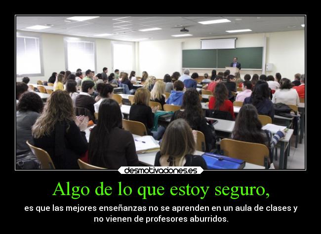 Algo de lo que estoy seguro, - es que las mejores enseñanzas no se aprenden en un aula de clases y
no vienen de profesores aburridos.