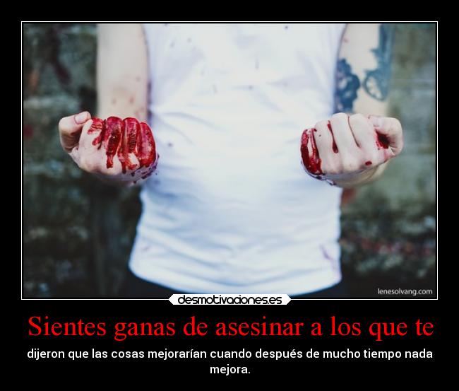 Sientes ganas de asesinar a los que te - dijeron que las cosas mejorarían cuando después de mucho tiempo nada
mejora.