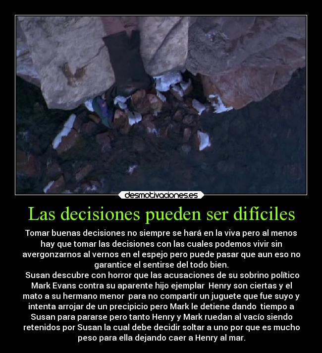 Las decisiones pueden ser difíciles - Tomar buenas decisiones no siempre se hará en la viva pero al menos
hay que tomar las decisiones con las cuales podemos vivir sin
avergonzarnos al vernos en el espejo pero puede pasar que aun eso no
garantice el sentirse del todo bien.
 Susan descubre con horror que las acusaciones de su sobrino político
Mark Evans contra su aparente hijo ejemplar  Henry son ciertas y el
mato a su hermano menor  para no compartir un juguete que fue suyo y
intenta arrojar de un precipicio pero Mark le detiene dando  tiempo a
Susan para pararse pero tanto Henry y Mark ruedan al vacío siendo
retenidos por Susan la cual debe decidir soltar a uno por que es mucho
peso para ella dejando caer a Henry al mar.